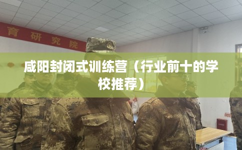 咸阳封闭式训练营（行业前十的学校推荐）
