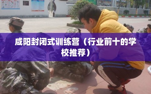 咸阳封闭式训练营（行业前十的学校推荐）