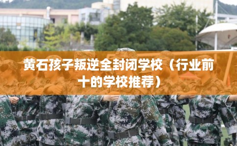 黄石孩子叛逆全封闭学校（行业前十的学校推荐）
