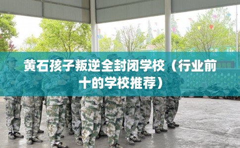 黄石孩子叛逆全封闭学校（行业前十的学校推荐）