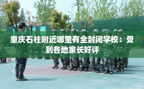 重庆石柱附近哪里有全封闭学校：受到各地家长好评