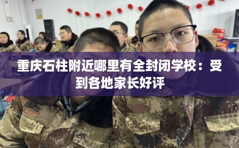 重庆石柱附近哪里有全封闭学校：受到各地家长好评