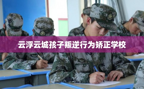 云浮云城孩子叛逆行为矫正学校