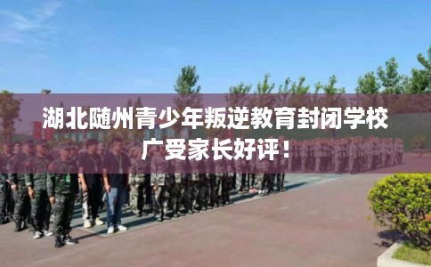 湖北随州青少年叛逆教育封闭学校广受家长好评！
