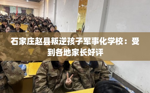 石家庄赵县叛逆孩子军事化学校：受到各地家长好评