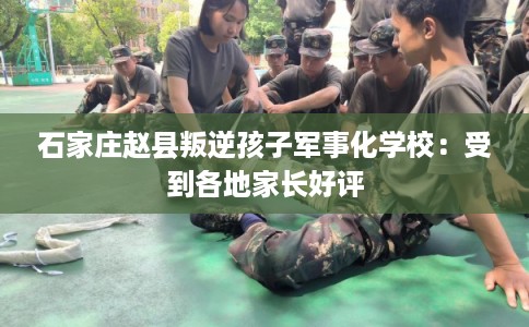 石家庄赵县叛逆孩子军事化学校：受到各地家长好评