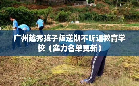 广州越秀孩子叛逆期不听话教育学校（实力名单更新）