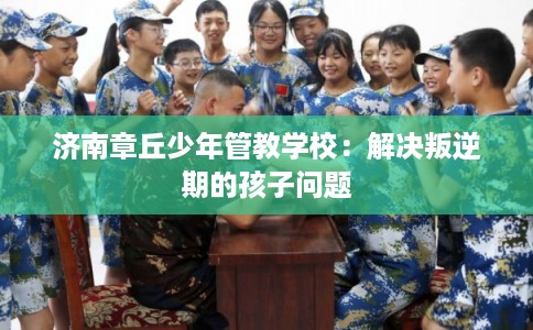 济南章丘少年管教学校:解决叛逆期的孩子问题 济南章丘少年管教学校:解决叛逆期的孩子问题