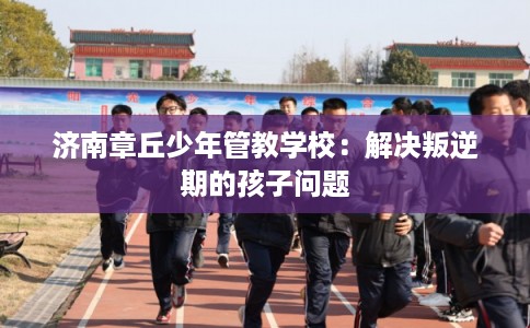 济南章丘少年管教学校:解决叛逆期的孩子问题 济南章丘少年管教学校:解决叛逆期的孩子问题
