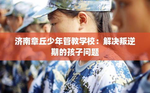 济南章丘少年管教学校：解决叛逆期的孩子问题