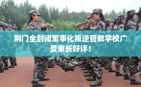荆门全封闭军事化叛逆管教学校广受家长好评！