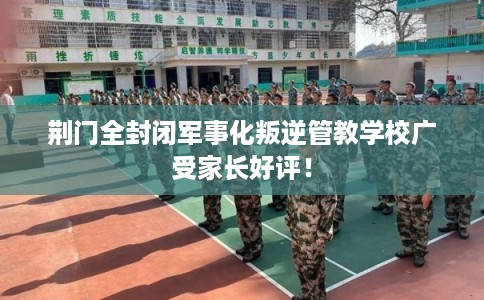 荆门全封闭军事化叛逆管教学校广受家长好评！
