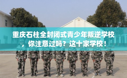 重庆石柱全封闭式青少年叛逆学校，你注意过吗？这十家学校！