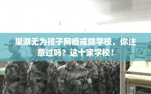 巢湖无为孩子网瘾戒除学校，你注意过吗？这十家学校！