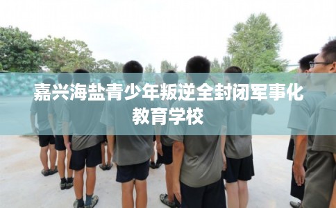 嘉兴海盐青少年叛逆全封闭军事化教育学校