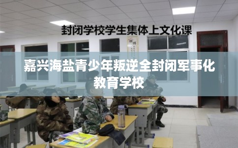 嘉兴海盐青少年叛逆全封闭军事化教育学校