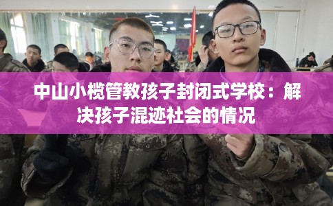 中山小榄管教孩子封闭式学校：解决孩子混迹社会的情况