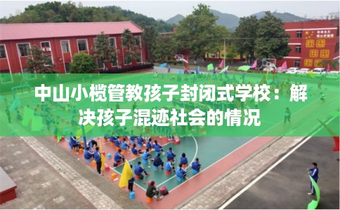 中山小榄管教孩子封闭式学校：解决孩子混迹社会的情况