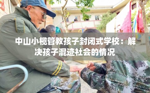 中山小榄管教孩子封闭式学校：解决孩子混迹社会的情况