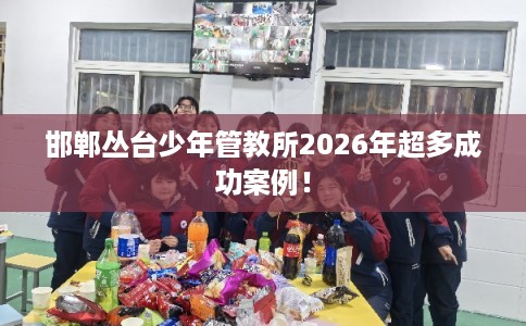 邯郸丛台少年管教所2026年超多成功案例！