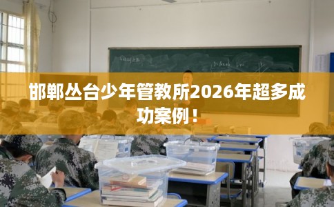 邯郸丛台少年管教所2026年超多成功案例！