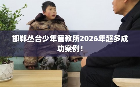 邯郸丛台少年管教所2026年超多成功案例！