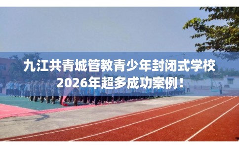 九江共青城管教青少年封闭式学校2026年超多成功案例！