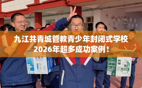 九江共青城管教青少年封闭式学校2026年超多成功案例！