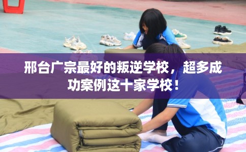 邢台广宗最好的叛逆学校，超多成功案例这十家学校！