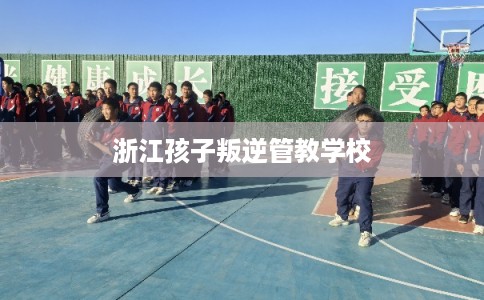 浙江孩子叛逆管教学校
