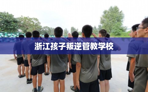 浙江孩子叛逆管教学校