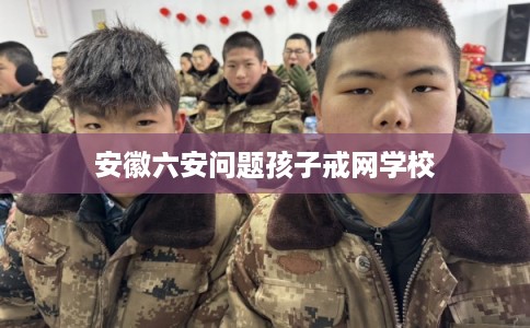 安徽六安问题孩子戒网学校