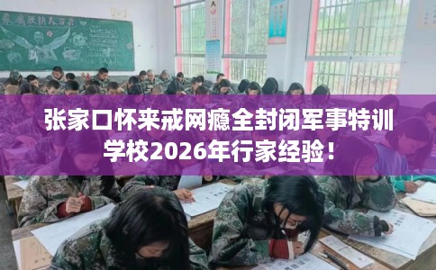 张家口怀来戒网瘾全封闭军事特训学校2026年行家经验！
