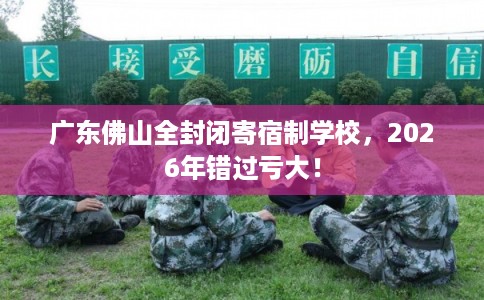 广东佛山全封闭寄宿制学校，2026年错过亏大！