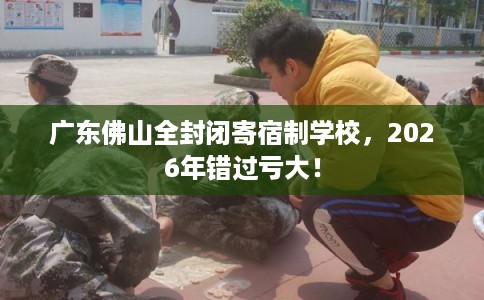广东佛山全封闭寄宿制学校，2026年错过亏大！