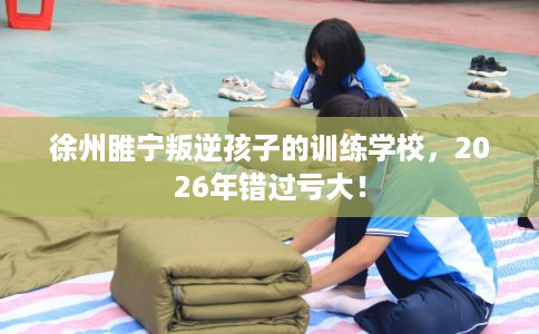 徐州睢宁叛逆孩子的训练学校，2026年错过亏大！