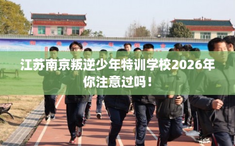 江苏南京叛逆少年特训学校2026年你注意过吗！