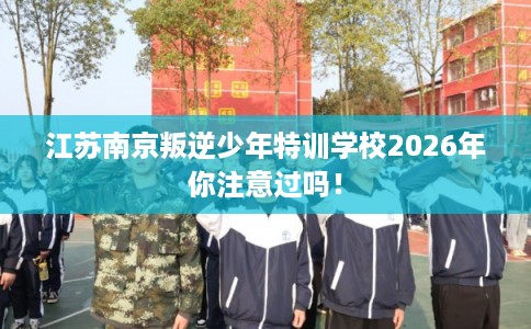 江苏南京叛逆少年特训学校2026年你注意过吗！