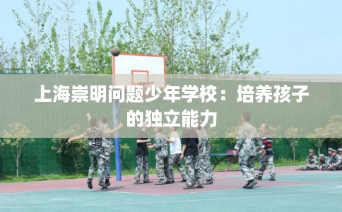 上海崇明问题少年学校:培养孩子的独立能力 上海崇明问题少年学校:培养孩子的独立能力