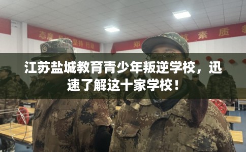 江苏盐城教育青少年叛逆学校，迅速了解这十家学校！