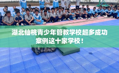 湖北仙桃青少年管教学校超多成功案例这十家学校！