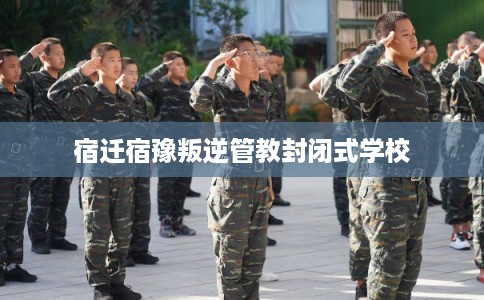 宿迁宿豫叛逆管教封闭式学校