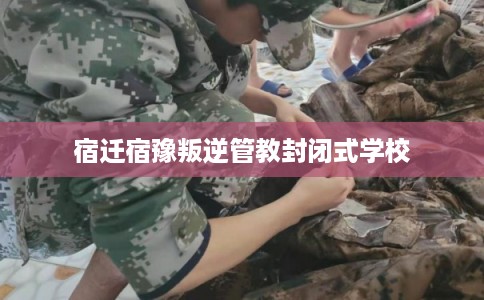 宿迁宿豫叛逆管教封闭式学校