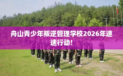 舟山青少年叛逆管理学校2026年速速行动!