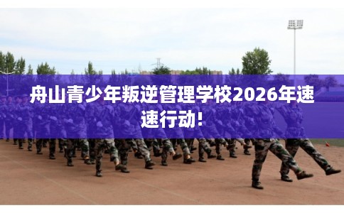 舟山青少年叛逆管理学校2026年速速行动!