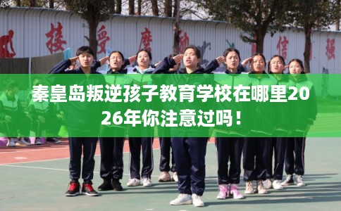 秦皇岛叛逆孩子教育学校在哪里2026年你注意过吗！