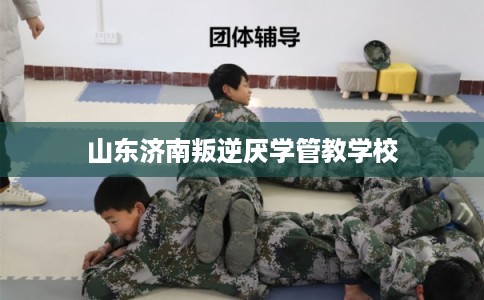 山东济南叛逆厌学管教学校 山东济南叛逆厌学管教学校