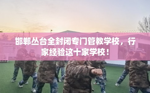 邯郸丛台全封闭专门管教学校，行家经验这十家学校！