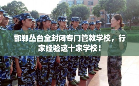 邯郸丛台全封闭专门管教学校，行家经验这十家学校！