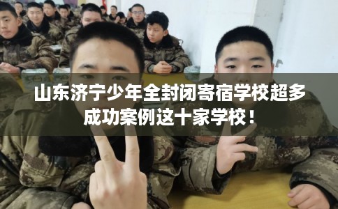 山东济宁少年全封闭寄宿学校超多成功案例这十家学校！